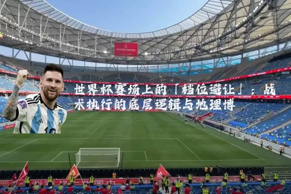 世界杯赛场上的「档位避让」:战术执行的底层逻辑与地理博弈