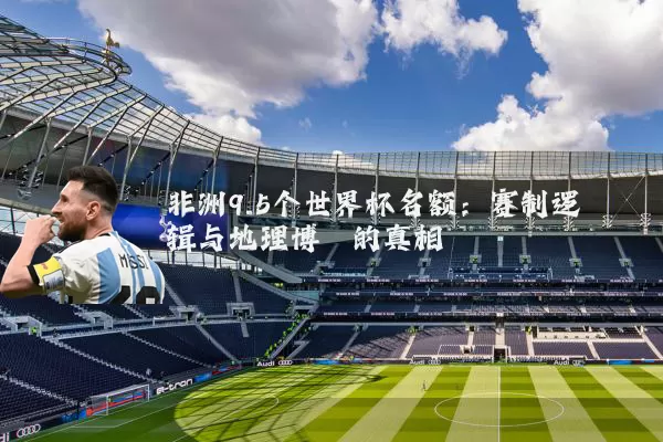 非洲9.5个世界杯名额:赛制逻辑与地理博弈的真相