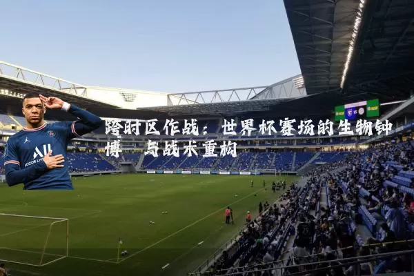 跨时区作战:世界杯赛场的生物钟博弈与战术重构