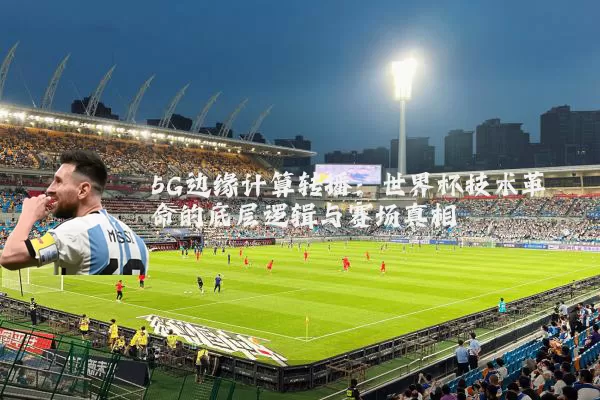 5G边缘计算转播:世界杯技术革命的底层逻辑与赛场真相